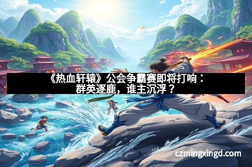 《热血轩辕》公会争霸赛即将打响:群英逐鹿,谁主沉浮?